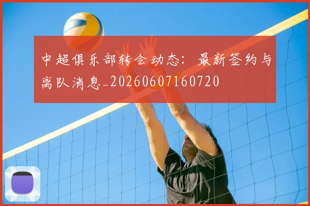 中超俱乐部转会动态:最新签约与离队消息_20260607160720