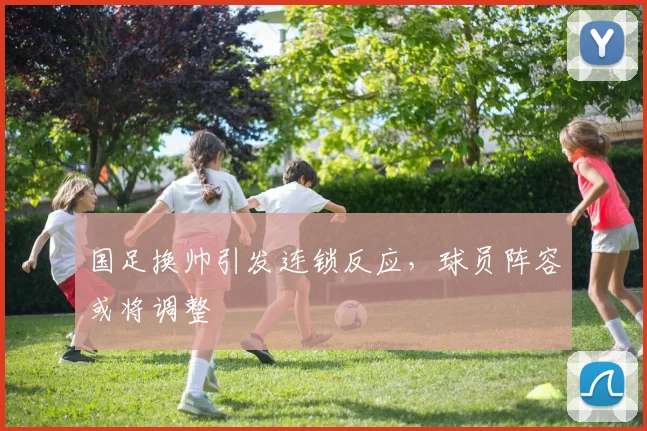 国足换帅引发连锁反应,球员阵容或将调整