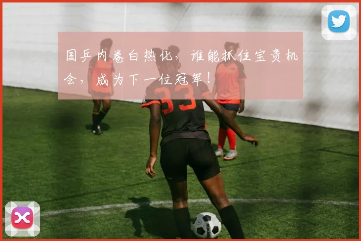 国乒内卷白热化,谁能抓住宝贵机会,成为下一位冠军!