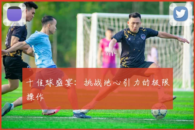 十佳球盛宴：挑战地心引力的极限操作