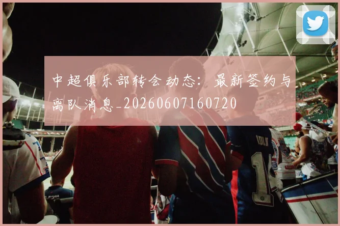 中超俱乐部转会动态：最新签约与离队消息_20260607160720
