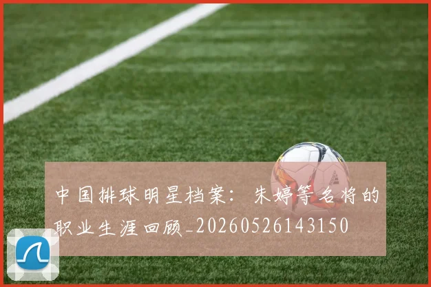 中国排球明星档案：朱婷等名将的职业生涯回顾_20260526143150